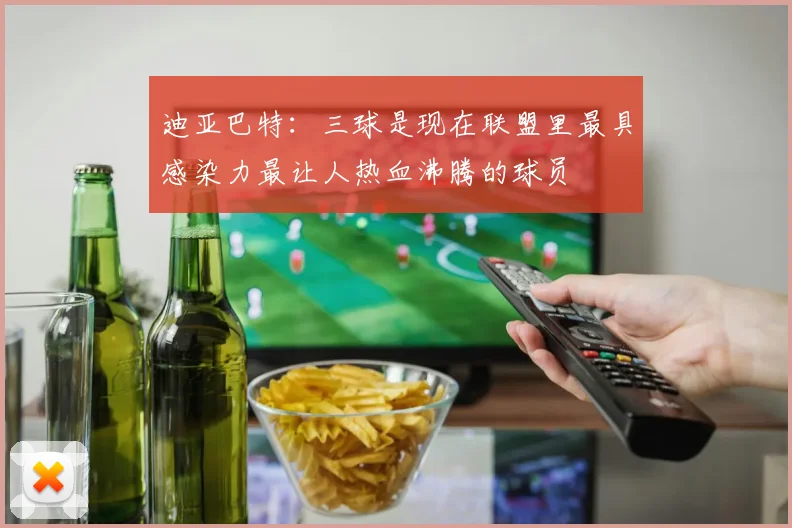 迪亚巴特：三球是现在联盟里最具感染力最让人热血沸腾的球员