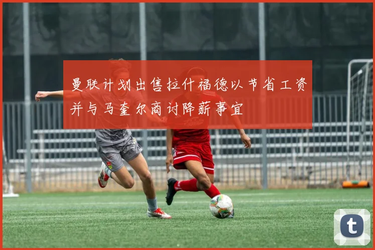曼联计划出售拉什福德以节省工资并与马奎尔商讨降薪事宜