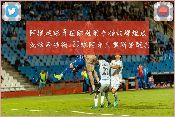 阿根廷球员在欧冠射手榜的辉煌成就梅西领衔129球阿尔瓦雷斯紧随其后