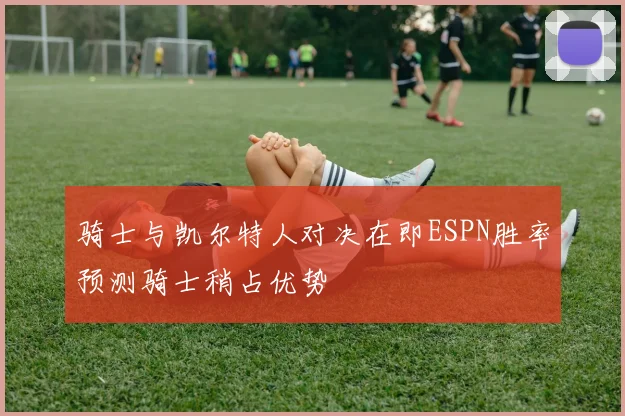 骑士与凯尔特人对决在即ESPN胜率预测骑士稍占优势