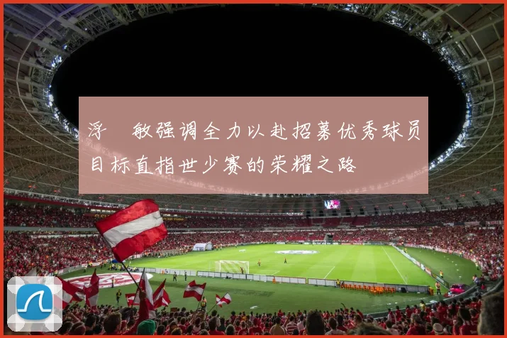 浮嶋敏强调全力以赴招募优秀球员目标直指世少赛的荣耀之路