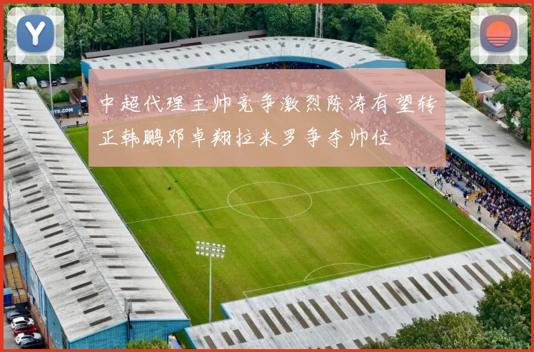 中超代理主帅竞争激烈陈涛有望转正韩鹏邓卓翔拉米罗争夺帅位