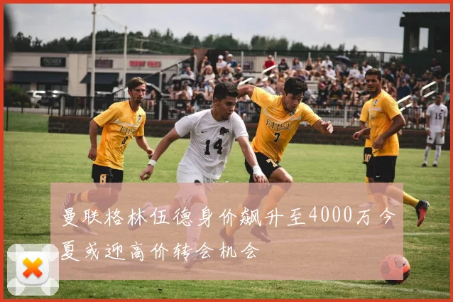 曼联格林伍德身价飙升至4000万今夏或迎高价转会机会