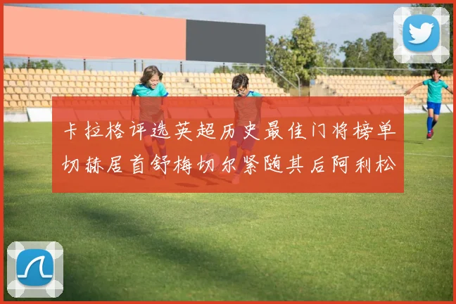 卡拉格评选英超历史最佳门将榜单切赫居首舒梅切尔紧随其后阿利松位列第三