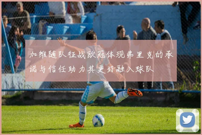加维随队征战欧冠体现弗里克的承诺与信任助力其更好融入球队