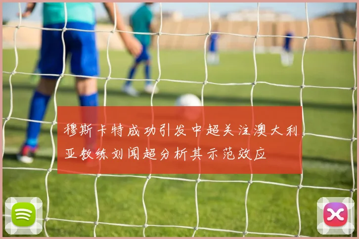 穆斯卡特成功引发中超关注澳大利亚教练刘闻超分析其示范效应