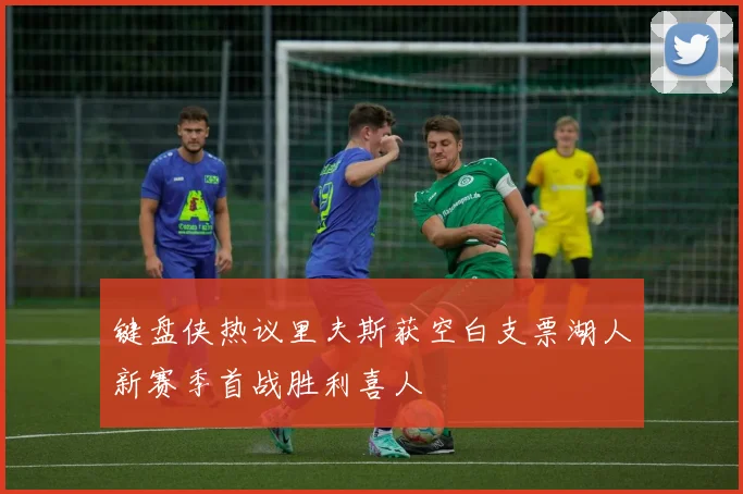 键盘侠热议里夫斯获空白支票湖人新赛季首战胜利喜人