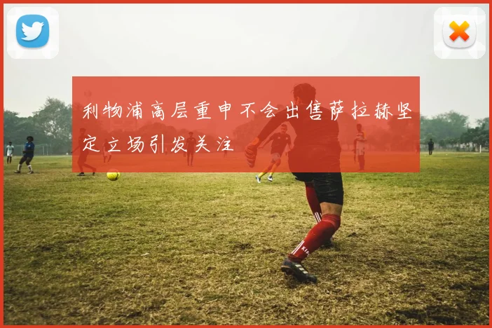 利物浦高层重申不会出售萨拉赫坚定立场引发关注