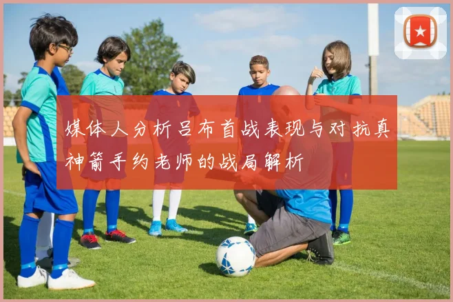 媒体人分析吕布首战表现与对抗真神箭手约老师的战局解析