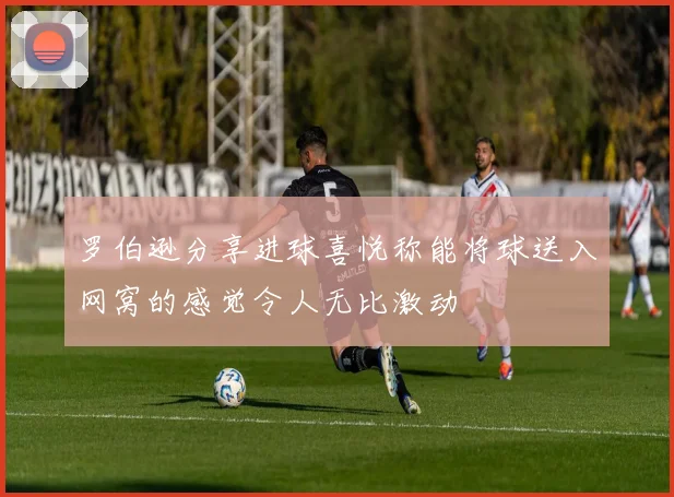 罗伯逊分享进球喜悦称能将球送入网窝的感觉令人无比激动