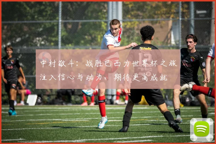 中村敬斗：战胜巴西为世界杯之旅注入信心与动力，期待更高成就