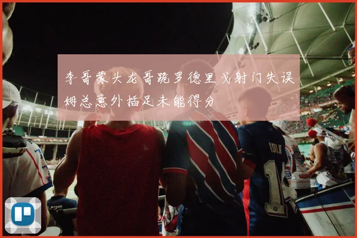 李哥蒙头龙哥跪罗德里戈射门失误姆总意外插足未能得分