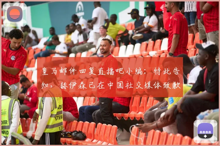 皇马邮件回复直播吧小编：特此告知，赫伊森已在中国社交媒体致歉