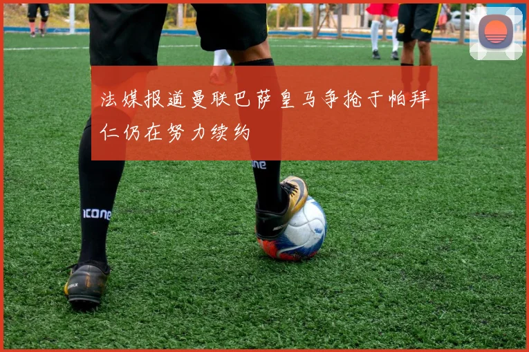 法媒报道曼联巴萨皇马争抢于帕拜仁仍在努力续约