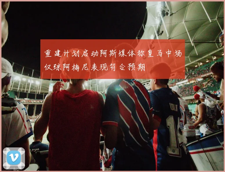 重建计划启动阿斯媒体称皇马中场仅琼阿梅尼表现符合预期