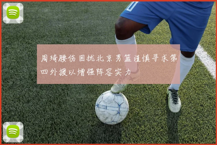 周琦腰伤困扰北京男篮谨慎寻求第四外援以增强阵容实力