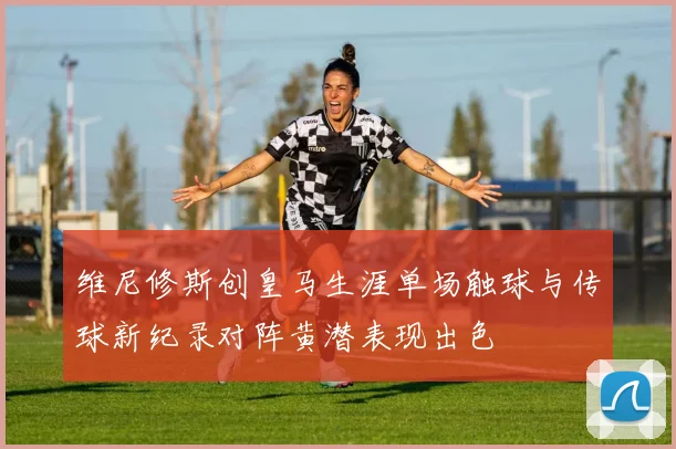 维尼修斯创皇马生涯单场触球与传球新纪录对阵黄潜表现出色