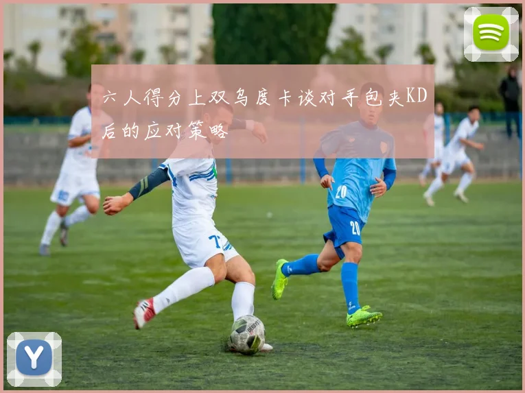六人得分上双乌度卡谈对手包夹KD后的应对策略