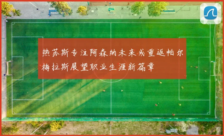 热苏斯专注阿森纳未来或重返帕尔梅拉斯展望职业生涯新篇章