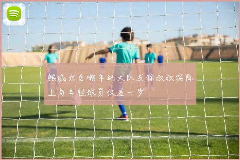 鲍威尔自嘲年纪大队友称叔叔实际上与年轻球员仅差一岁