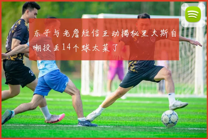 东子与老詹短信互动揭秘里夫斯自嘲投丢14个球太菜了