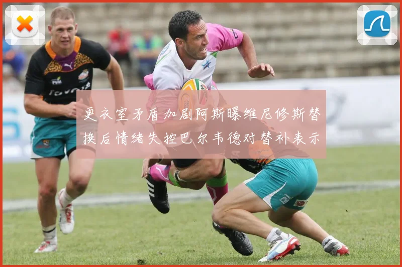 更衣室矛盾加剧阿斯曝维尼修斯替换后情绪失控巴尔韦德对替补表示不满