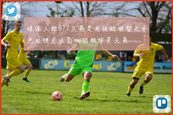 媒体人称077交易是老板的明智之举总经理无法影响顶级球员交易