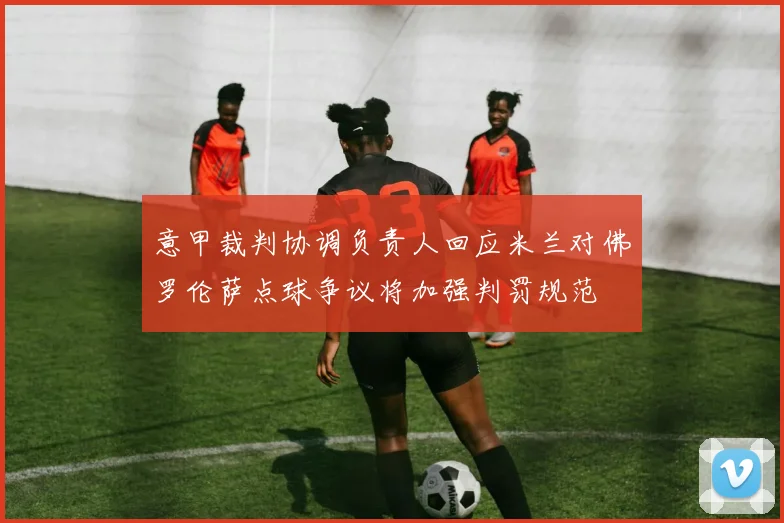 意甲裁判协调负责人回应米兰对佛罗伦萨点球争议将加强判罚规范