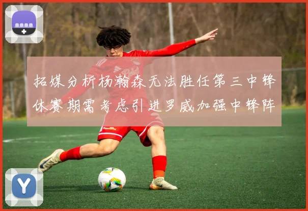 拓媒分析杨瀚森无法胜任第三中锋休赛期需考虑引进罗威加强中锋阵容