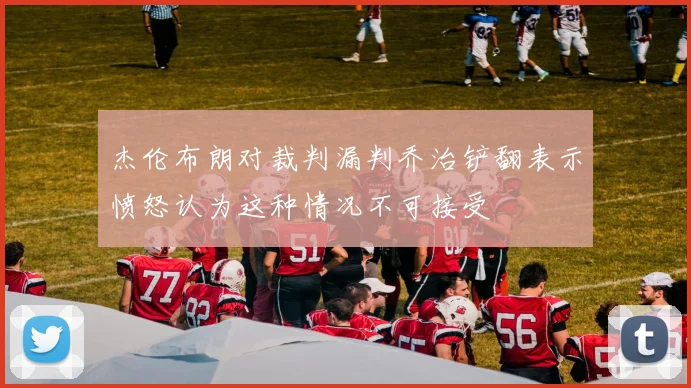 杰伦布朗对裁判漏判乔治铲翻表示愤怒认为这种情况不可接受