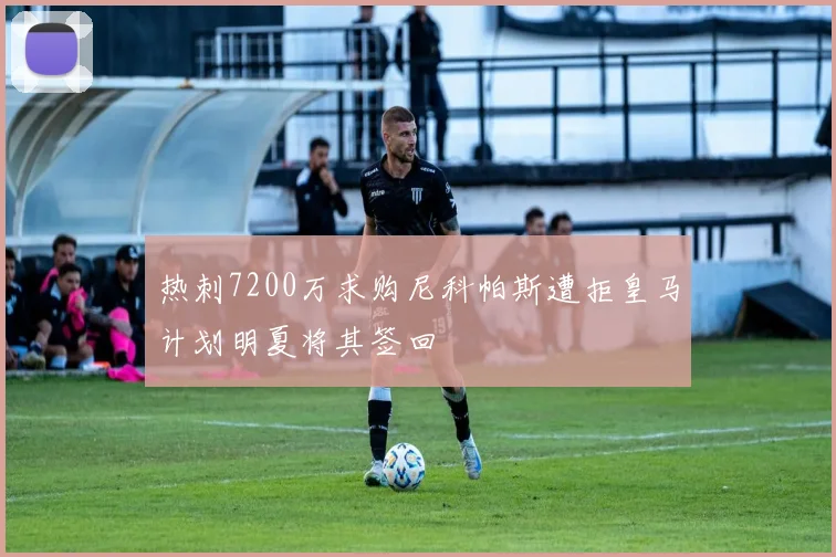 热刺7200万求购尼科帕斯遭拒皇马计划明夏将其签回