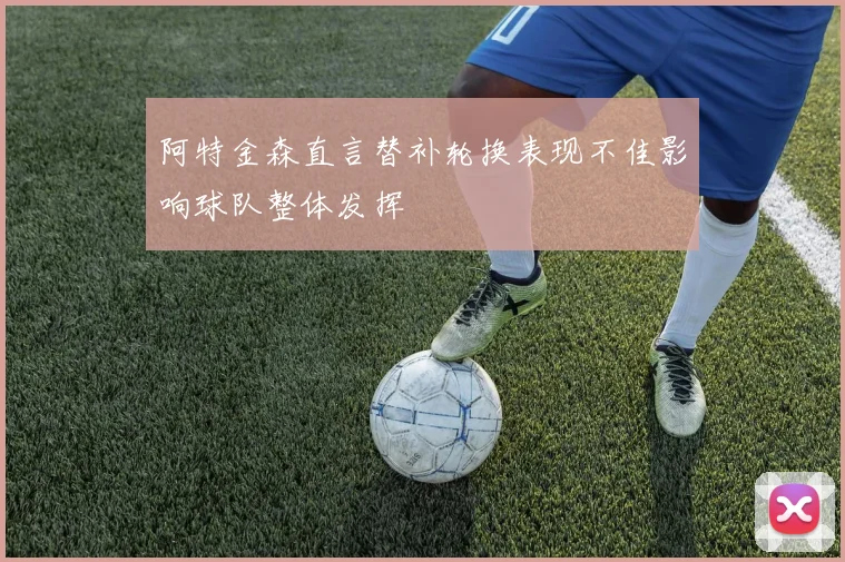 阿特金森直言替补轮换表现不佳影响球队整体发挥