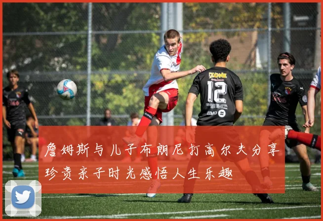 詹姆斯与儿子布朗尼打高尔夫分享珍贵亲子时光感悟人生乐趣
