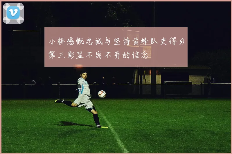 小桥感慨忠诚与坚持黄蜂队史得分第三彰显不离不弃的信念