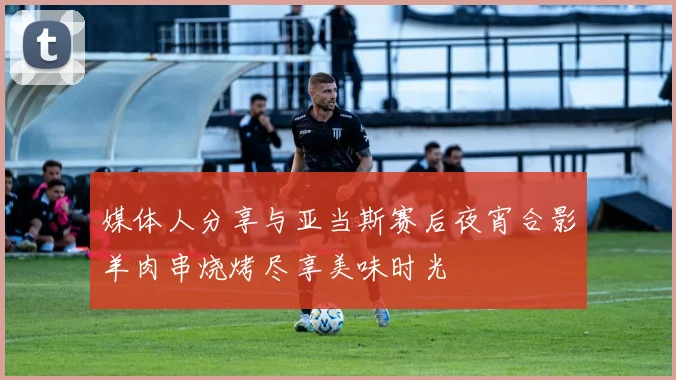 媒体人分享与亚当斯赛后夜宵合影羊肉串烧烤尽享美味时光