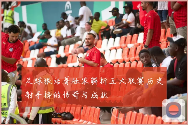 足球狠话哥独家解析五大联赛历史射手榜的传奇与成就