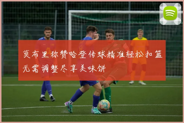 莫布里称赞哈登传球精准轻松扣篮无需调整尽享美味饼
