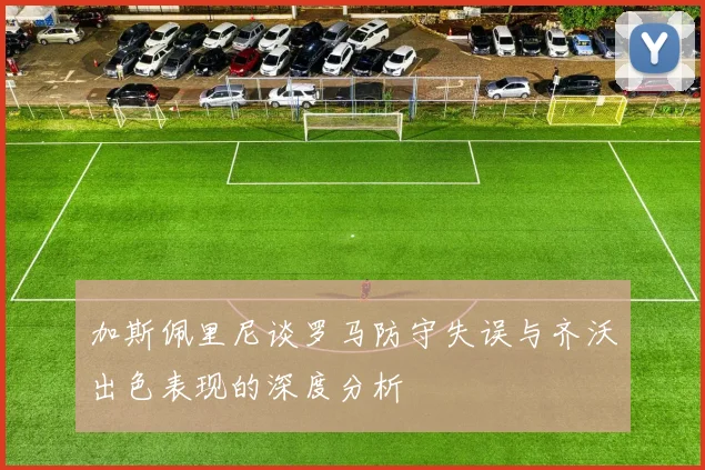 加斯佩里尼谈罗马防守失误与齐沃出色表现的深度分析