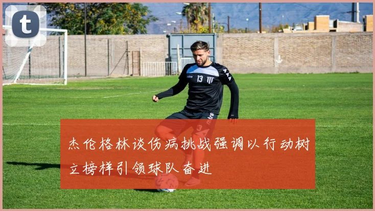 杰伦格林谈伤病挑战强调以行动树立榜样引领球队奋进