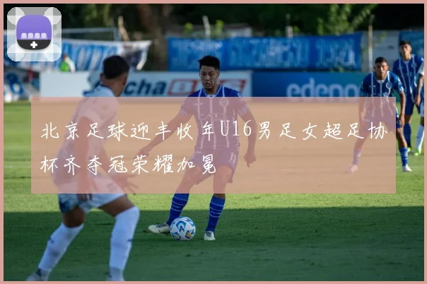 北京足球迎丰收年U16男足女超足协杯齐夺冠荣耀加冕