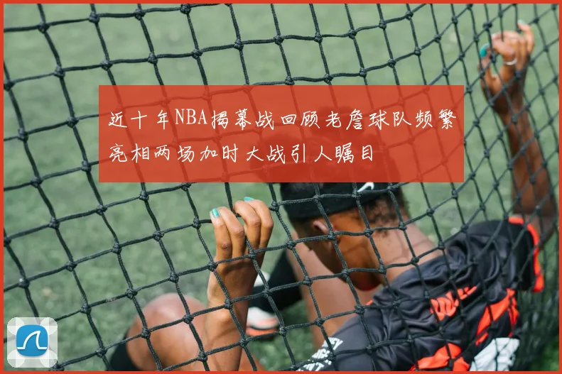 近十年NBA揭幕战回顾老詹球队频繁亮相两场加时大战引人瞩目